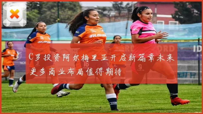 C罗投资阿尔梅里亚开启新篇章未来更多商业布局值得期待