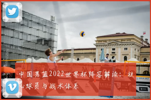 中国男篮2022世界杯阵容解读：核心球员与战术体系