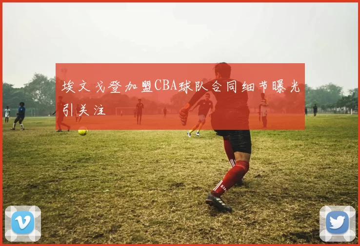 埃文戈登加盟CBA球队合同细节曝光引关注