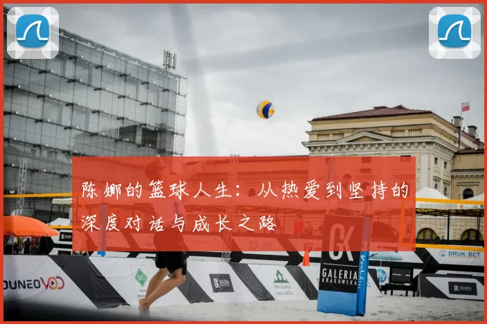 陈娜的篮球人生：从热爱到坚持的深度对话与成长之路