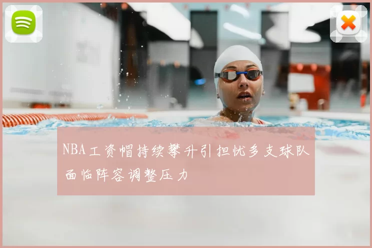 NBA工资帽持续攀升引担忧多支球队面临阵容调整压力