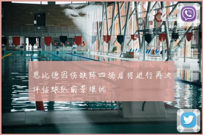 恩比德因伤缺阵四场后将进行再次评估球队前景堪忧