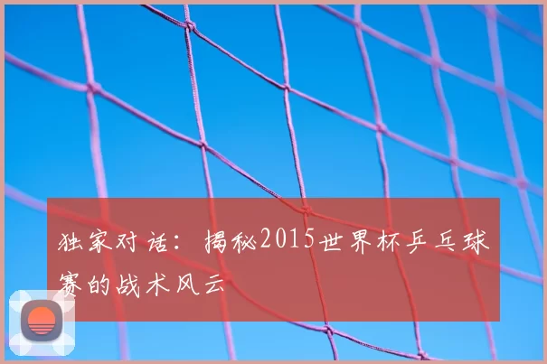 独家对话：揭秘2015世界杯乒乓球赛的战术风云
