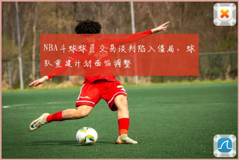 NBA斗球球员交易谈判陷入僵局，球队重建计划面临调整