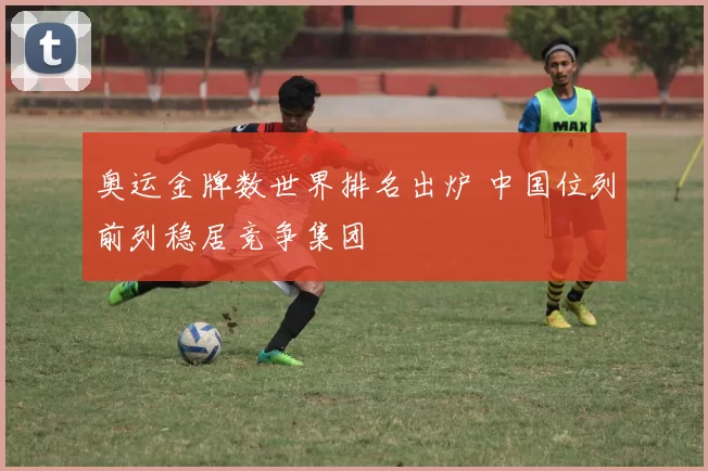 奥运金牌数世界排名出炉 中国位列前列稳居竞争集团