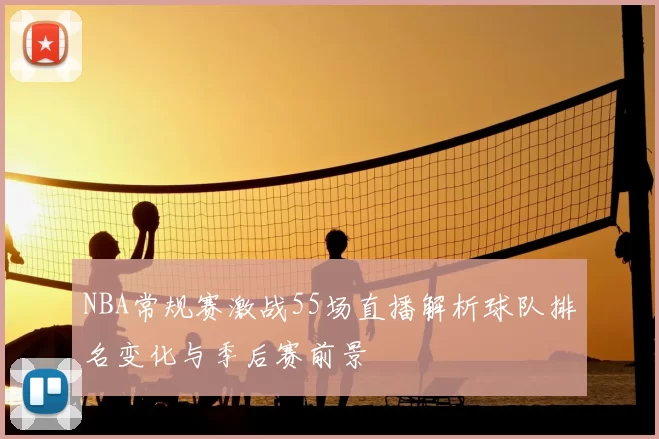 NBA常规赛激战55场直播解析球队排名变化与季后赛前景
