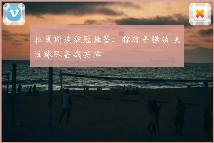 拉莫斯谈欧冠抽签：称对手强劲 关注球队备战安排