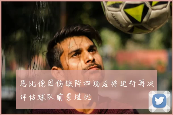 恩比德因伤缺阵四场后将进行再次评估球队前景堪忧