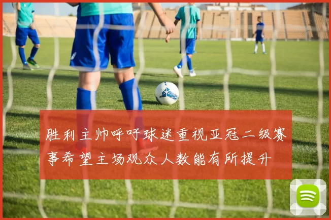 胜利主帅呼吁球迷重视亚冠二级赛事希望主场观众人数能有所提升