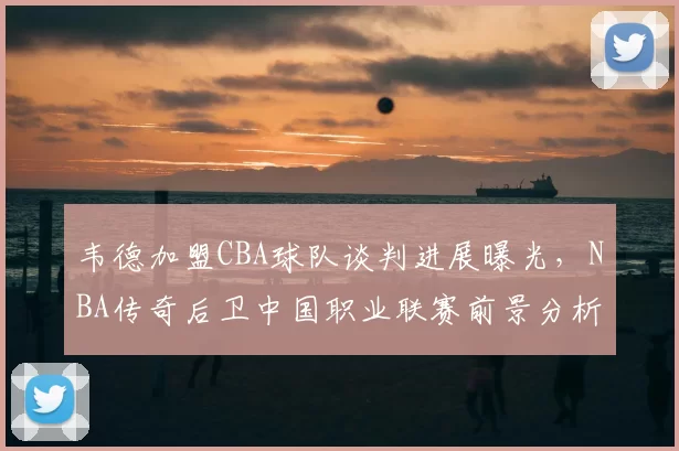 韦德加盟CBA球队谈判进展曝光，NBA传奇后卫中国职业联赛前景分析