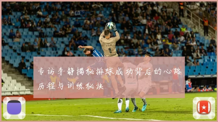 专访李静揭秘排球成功背后的心路历程与训练秘诀