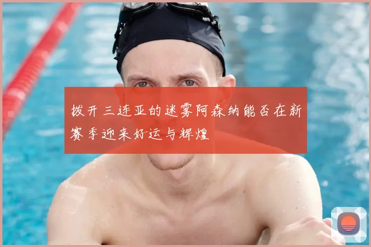 拨开三连亚的迷雾阿森纳能否在新赛季迎来好运与辉煌