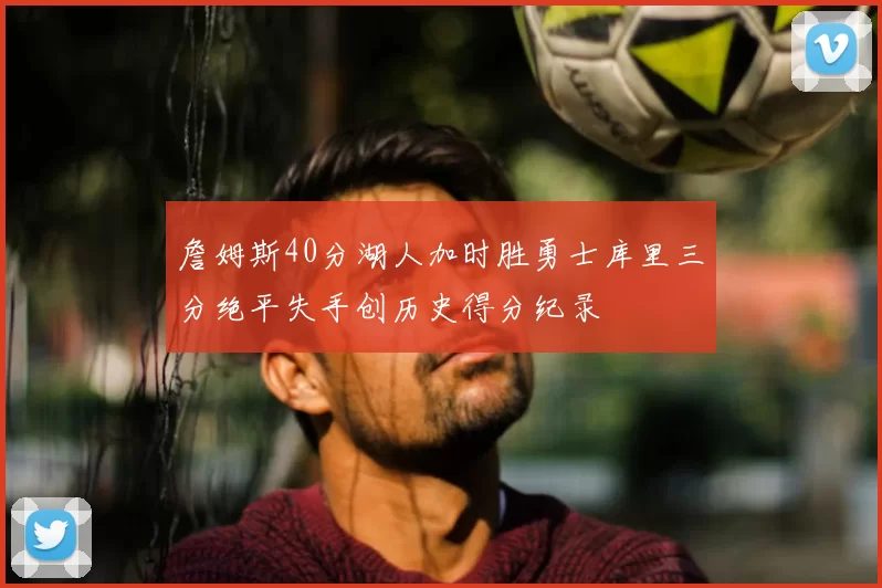 詹姆斯40分湖人加时胜勇士库里三分绝平失手创历史得分纪录