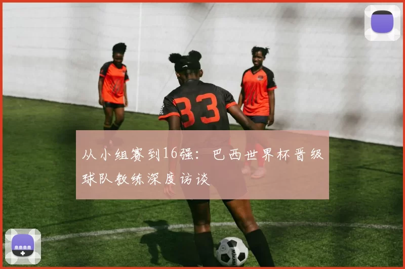 从小组赛到16强：巴西世界杯晋级球队教练深度访谈