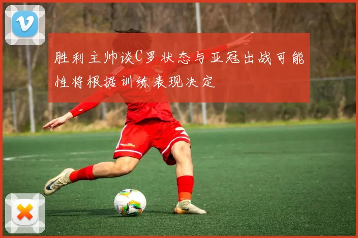 胜利主帅谈C罗状态与亚冠出战可能性将根据训练表现决定
