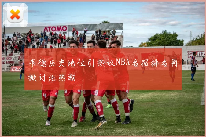 韦德历史地位引热议NBA名宿排名再掀讨论热潮