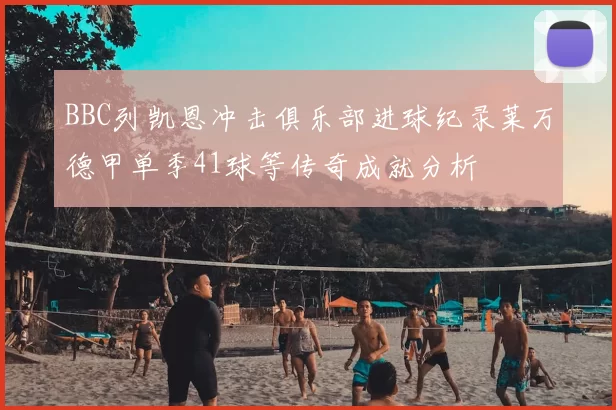 BBC列凯恩冲击俱乐部进球纪录莱万德甲单季41球等传奇成就分析