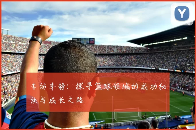 专访李静：探寻篮球领域的成功秘诀与成长之路