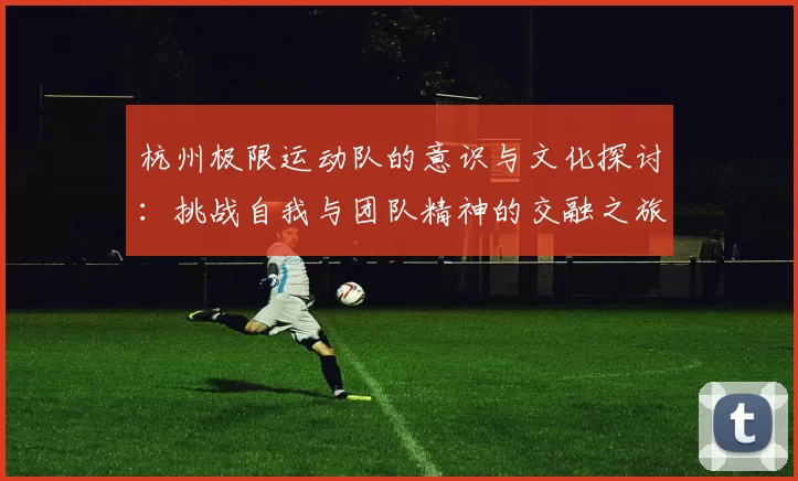 杭州极限运动队的意识与文化探讨：挑战自我与团队精神的交融之旅