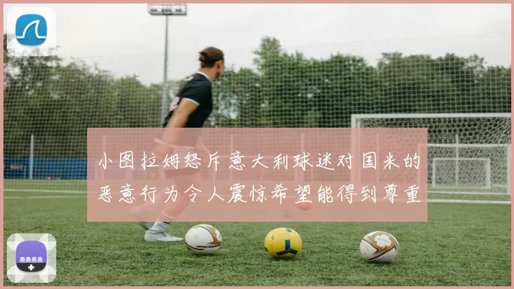 小图拉姆怒斥意大利球迷对国米的恶意行为令人震惊希望能得到尊重与支持