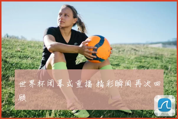 世界杯闭幕式重播 精彩瞬间再次回顾