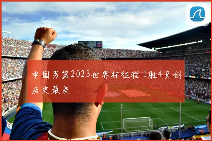 中国男篮2023世界杯征程 1胜4负创历史最差