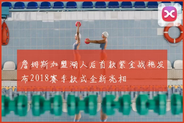 詹姆斯加盟湖人后首款紫金战袍发布2018赛季款式全新亮相
