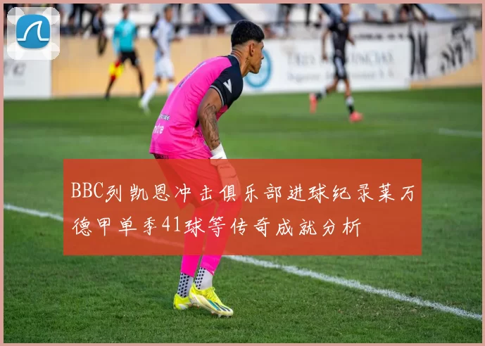 BBC列凯恩冲击俱乐部进球纪录莱万德甲单季41球等传奇成就分析