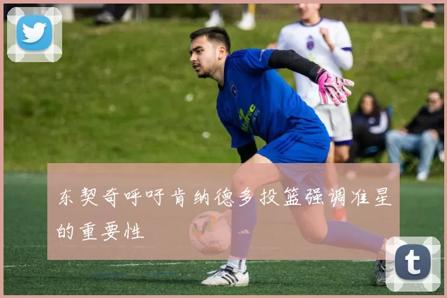 东契奇呼吁肯纳德多投篮强调准星的重要性