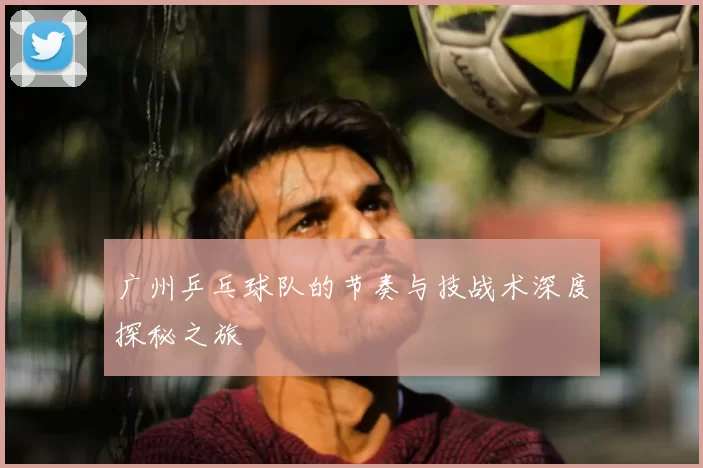 广州乒乓球队的节奏与技战术深度探秘之旅