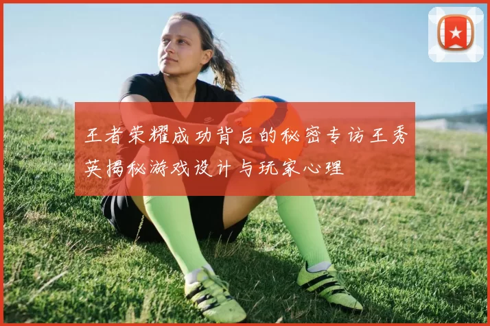 王者荣耀成功背后的秘密专访王秀英揭秘游戏设计与玩家心理