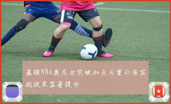 最强NBA奥尼尔突破加点方案公布实战效果显著提升