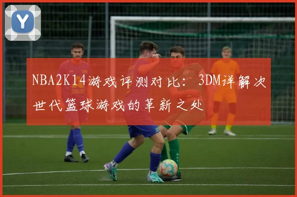 NBA2K14游戏评测对比：3DM详解次世代篮球游戏的革新之处
