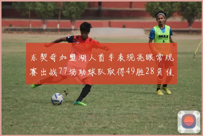 东契奇加盟湖人首季表现亮眼常规赛出战77场助球队取得49胜28负佳绩