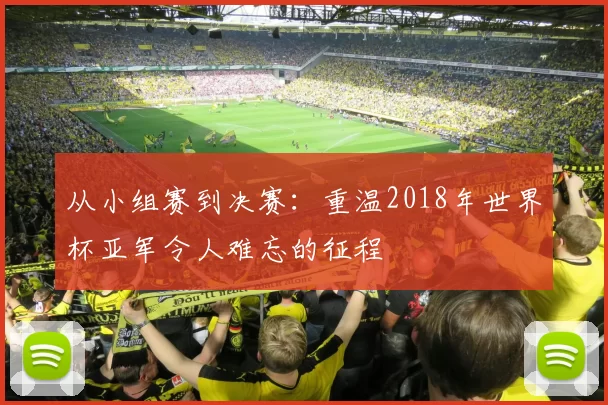 从小组赛到决赛：重温2018年世界杯亚军令人难忘的征程