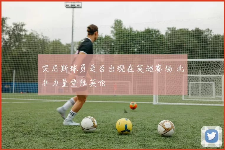 突尼斯球员是否出现在英超赛场 北非力量登陆英伦