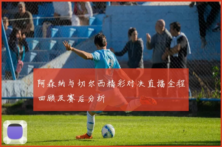 阿森纳与切尔西精彩对决直播全程回顾及赛后分析
