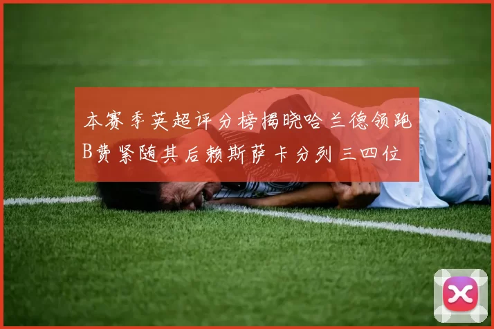 本赛季英超评分榜揭晓哈兰德领跑B费紧随其后赖斯萨卡分列三四位