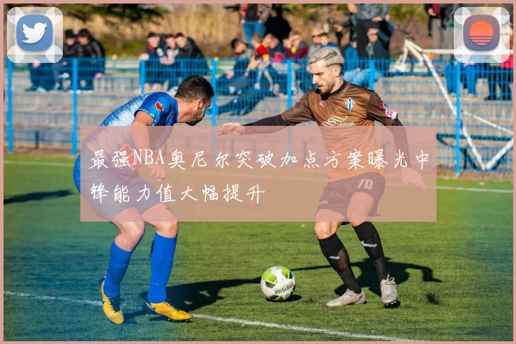 最强NBA奥尼尔突破加点方案曝光中锋能力值大幅提升
