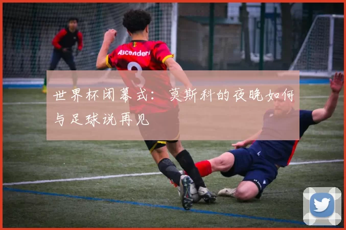 世界杯闭幕式：莫斯科的夜晚如何与足球说再见