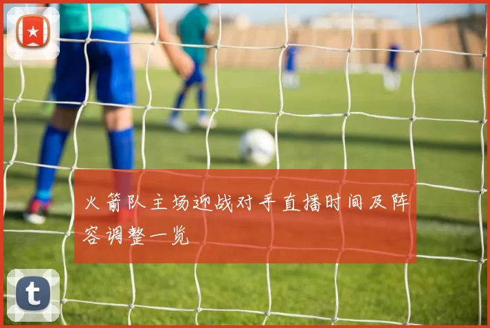 火箭队主场迎战对手直播时间及阵容调整一览