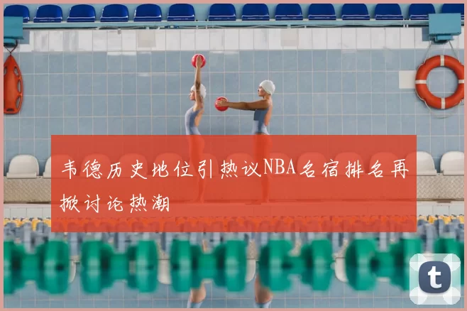 韦德历史地位引热议NBA名宿排名再掀讨论热潮