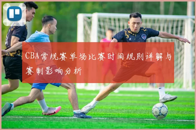 CBA常规赛单场比赛时间规则详解与赛制影响分析