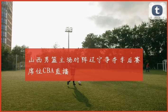 山西男篮主场对阵辽宁争夺季后赛席位CBA直播