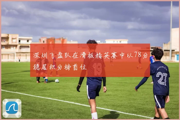 深圳飞盘队在滑板精英赛中以78分稳居积分榜首位