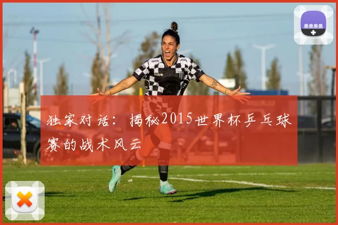 独家对话：揭秘2015世界杯乒乓球赛的战术风云