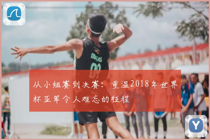 从小组赛到决赛:重温2018年世界杯亚军令人难忘的征程