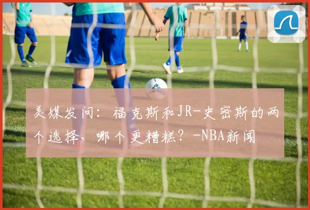 美媒发问：福克斯和JR-史密斯的两个选择，哪个更糟糕？-NBA新闻