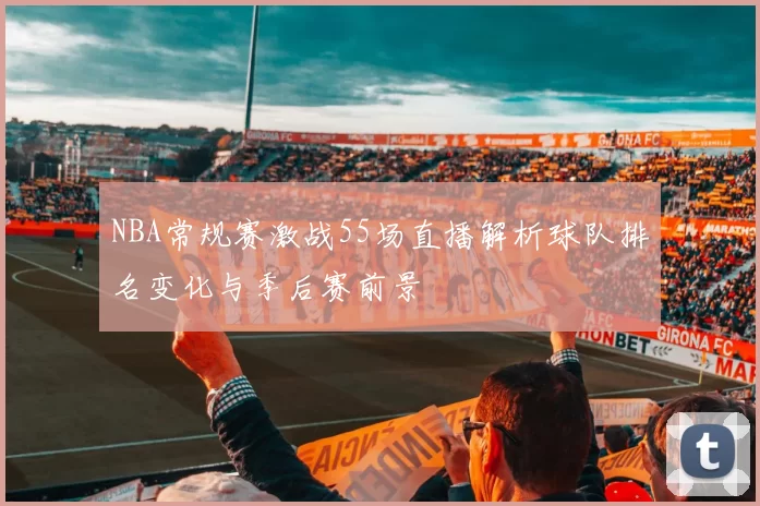 NBA常规赛激战55场直播解析球队排名变化与季后赛前景