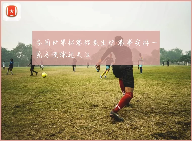 各国世界杯赛程表出炉 赛事安排一览方便球迷关注